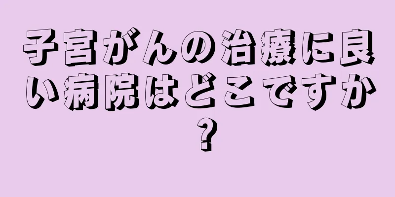 子宮がんの治療に良い病院はどこですか？