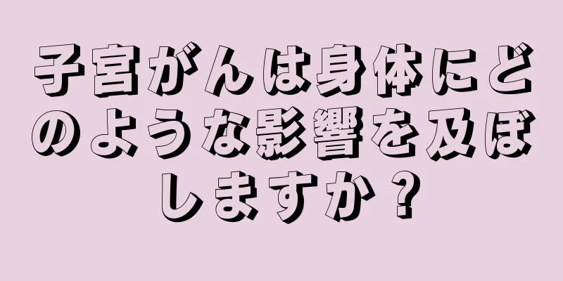 子宮がんは身体にどのような影響を及ぼしますか？
