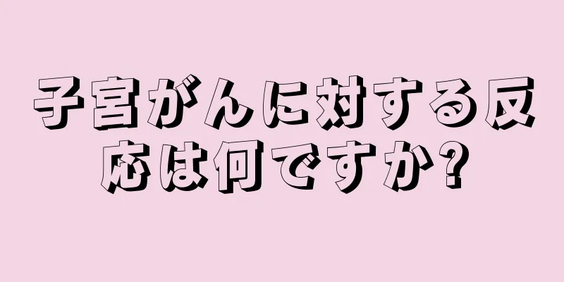 子宮がんに対する反応は何ですか?
