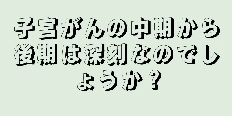 子宮がんの中期から後期は深刻なのでしょうか？