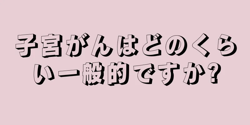 子宮がんはどのくらい一般的ですか?