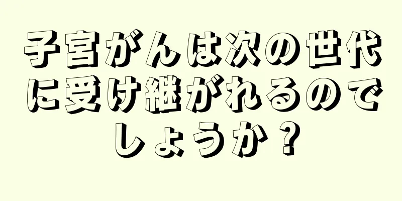 子宮がんは次の世代に受け継がれるのでしょうか？