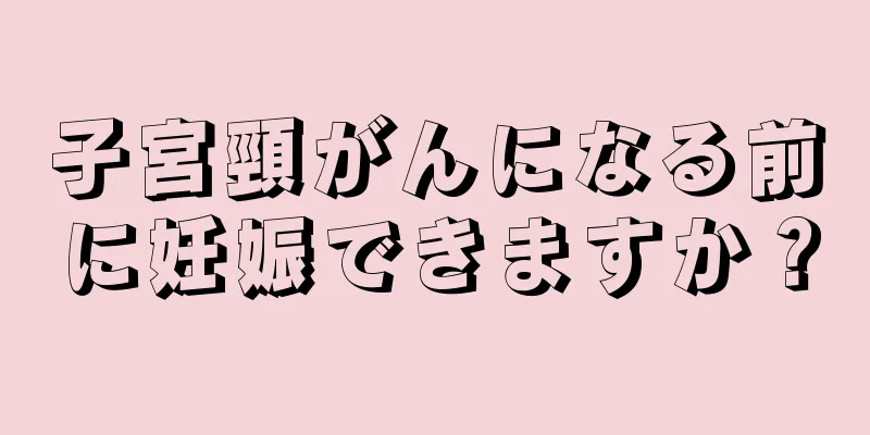 子宮頸がんになる前に妊娠できますか？