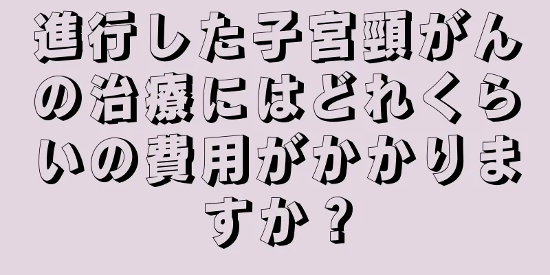 進行した子宮頸がんの治療にはどれくらいの費用がかかりますか？