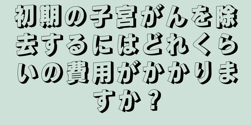 初期の子宮がんを除去するにはどれくらいの費用がかかりますか？