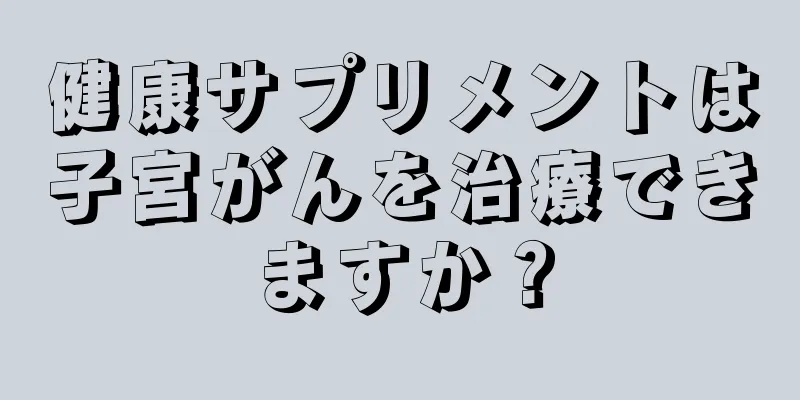健康サプリメントは子宮がんを治療できますか？