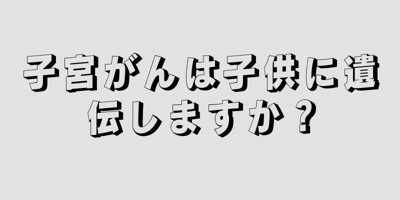 子宮がんは子供に遺伝しますか？