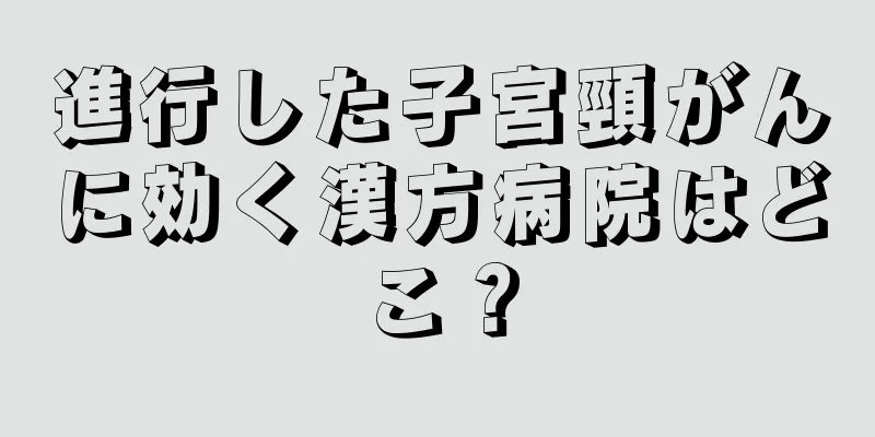 進行した子宮頸がんに効く漢方病院はどこ？