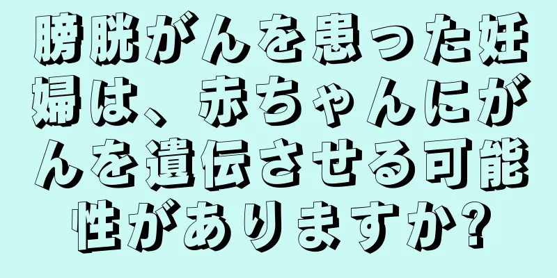 膀胱がんを患った妊婦は、赤ちゃんにがんを遺伝させる可能性がありますか?