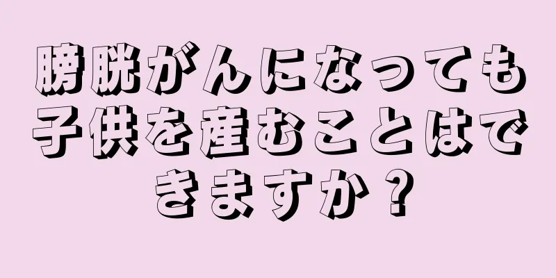膀胱がんになっても子供を産むことはできますか？