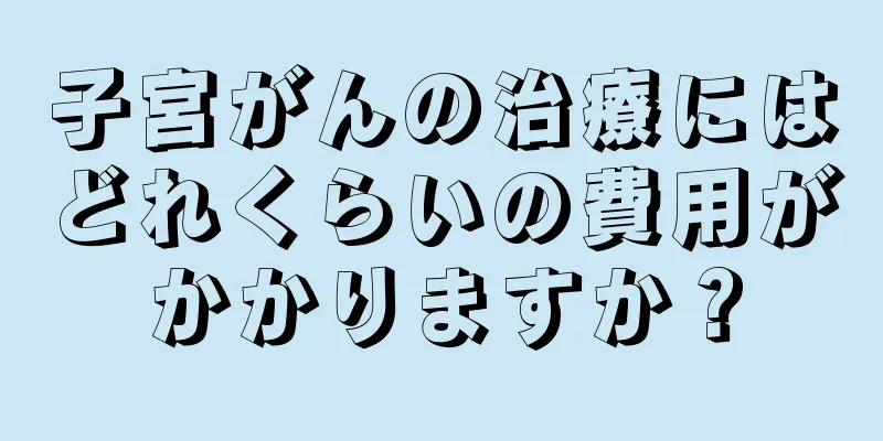 子宮がんの治療にはどれくらいの費用がかかりますか？