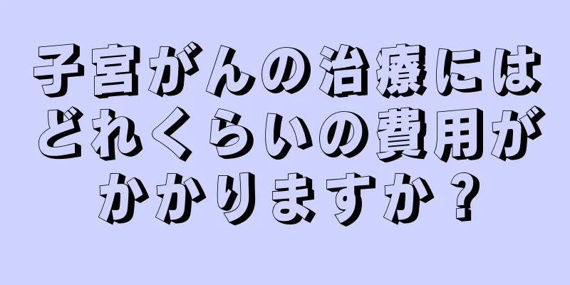 子宮がんの治療にはどれくらいの費用がかかりますか？