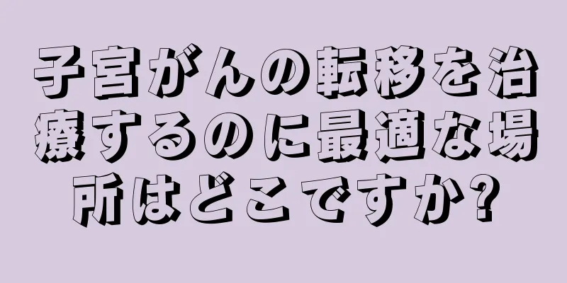 子宮がんの転移を治療するのに最適な場所はどこですか?