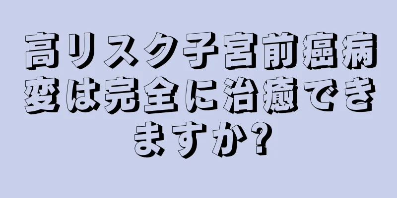 高リスク子宮前癌病変は完全に治癒できますか?