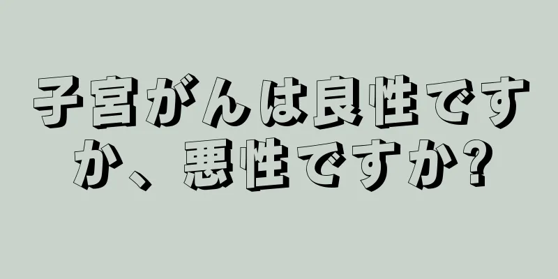 子宮がんは良性ですか、悪性ですか?