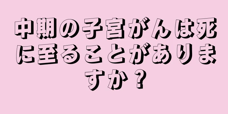 中期の子宮がんは死に至ることがありますか？