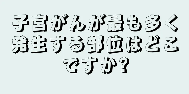 子宮がんが最も多く発生する部位はどこですか?