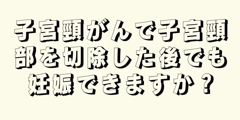 子宮頸がんで子宮頸部を切除した後でも妊娠できますか？