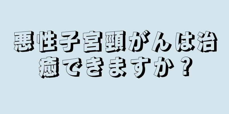 悪性子宮頸がんは治癒できますか？