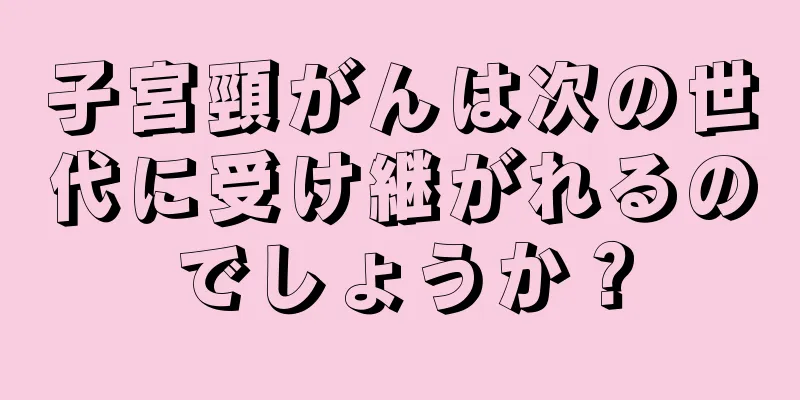 子宮頸がんは次の世代に受け継がれるのでしょうか？