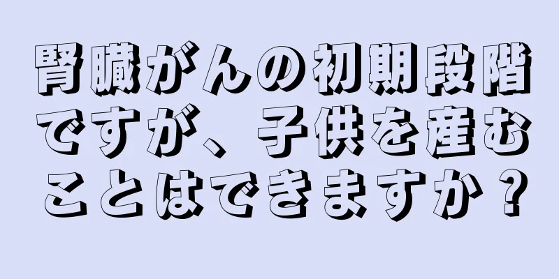 腎臓がんの初期段階ですが、子供を産むことはできますか？