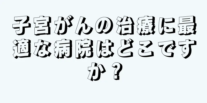 子宮がんの治療に最適な病院はどこですか？