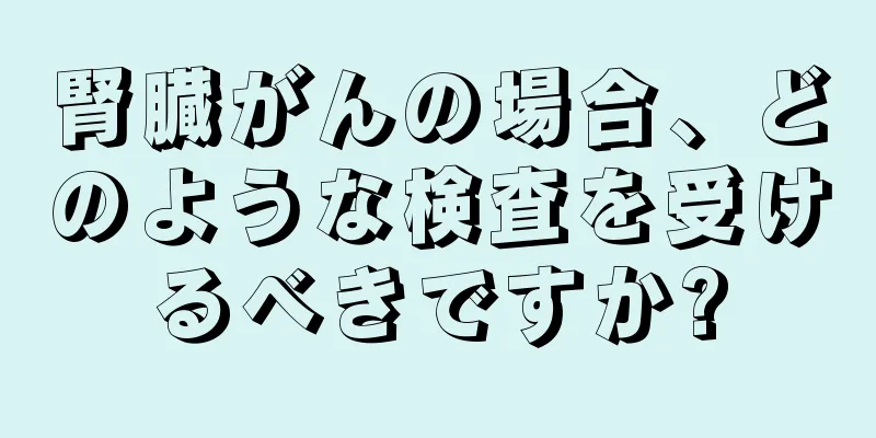 腎臓がんの場合、どのような検査を受けるべきですか?