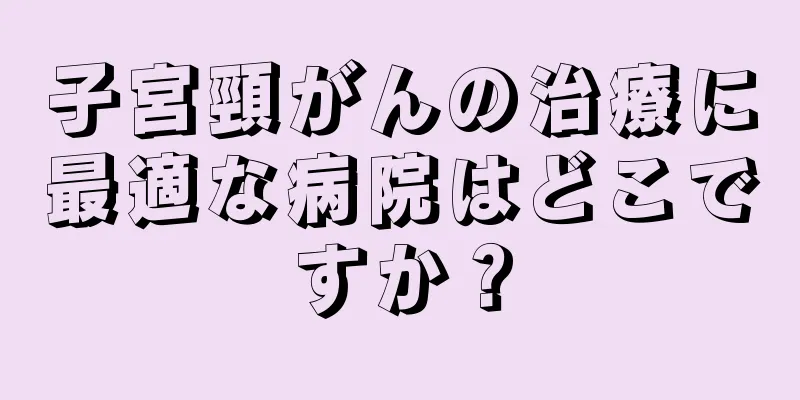 子宮頸がんの治療に最適な病院はどこですか？