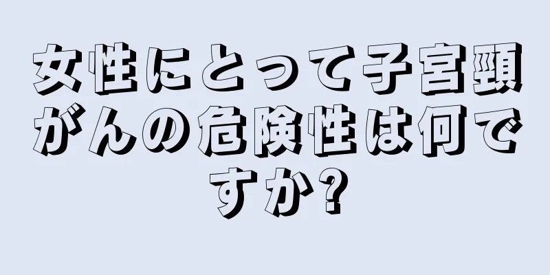 女性にとって子宮頸がんの危険性は何ですか?