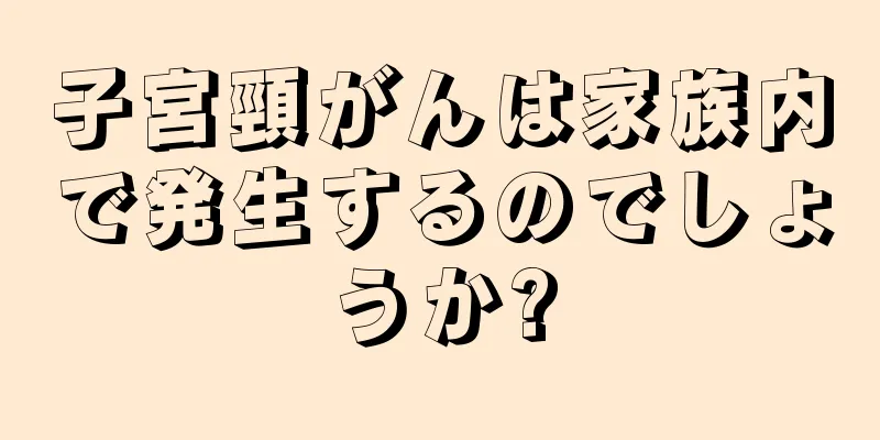 子宮頸がんは家族内で発生するのでしょうか?