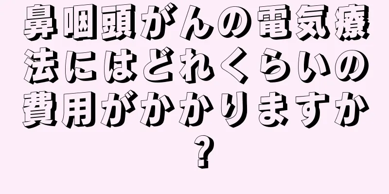 鼻咽頭がんの電気療法にはどれくらいの費用がかかりますか？