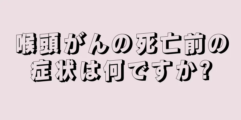 喉頭がんの死亡前の症状は何ですか?