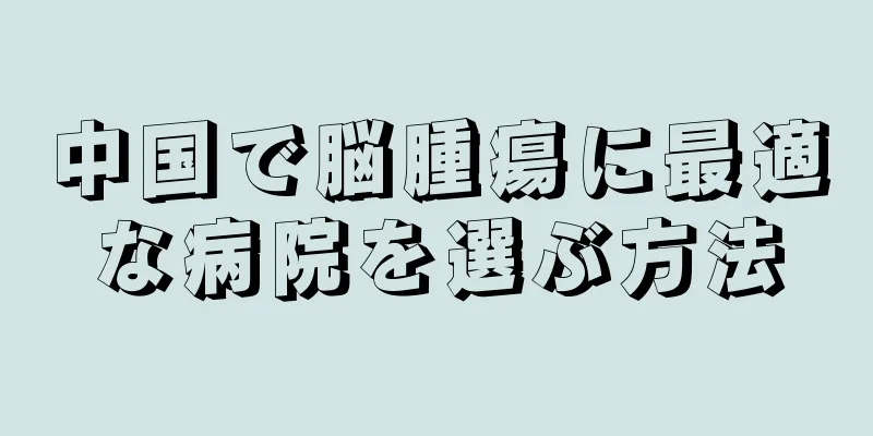 中国で脳腫瘍に最適な病院を選ぶ方法