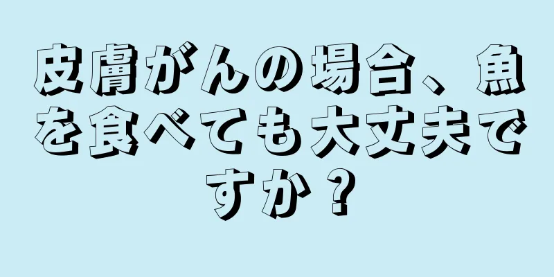 皮膚がんの場合、魚を食べても大丈夫ですか？