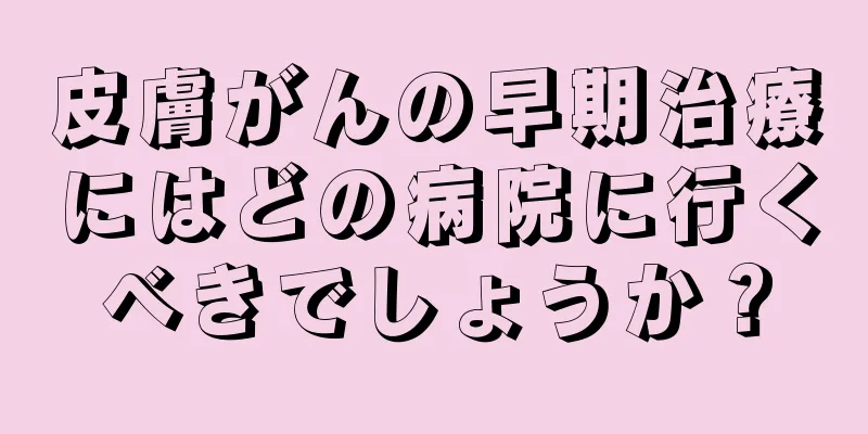 皮膚がんの早期治療にはどの病院に行くべきでしょうか？