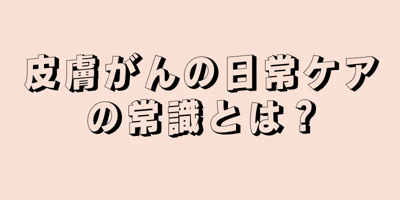 皮膚がんの日常ケアの常識とは？