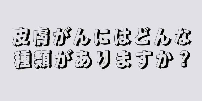 皮膚がんにはどんな種類がありますか？