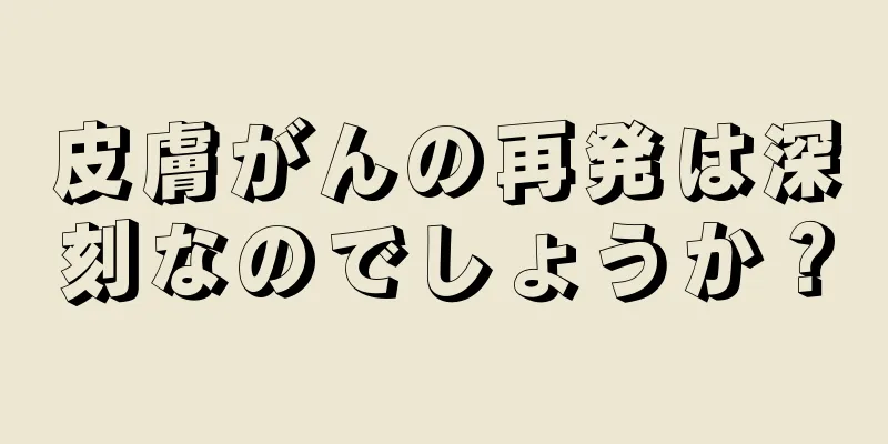 皮膚がんの再発は深刻なのでしょうか？