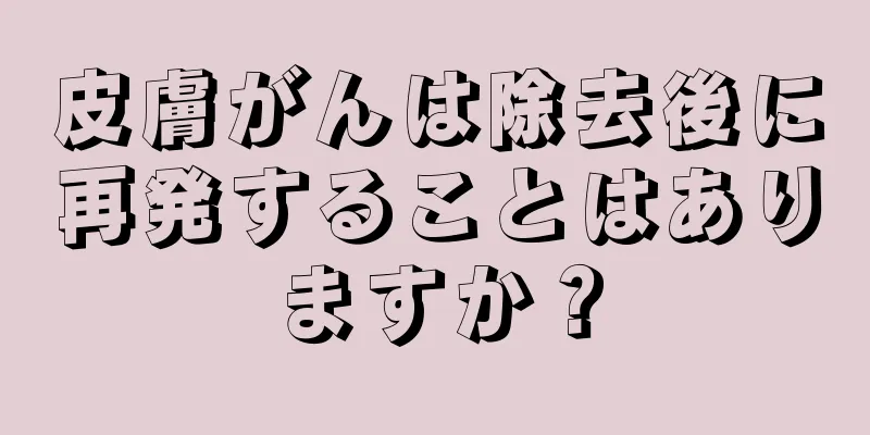 皮膚がんは除去後に再発することはありますか？