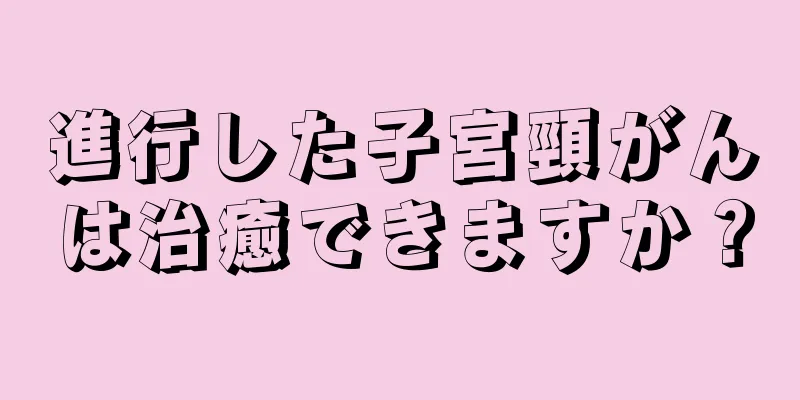 進行した子宮頸がんは治癒できますか？