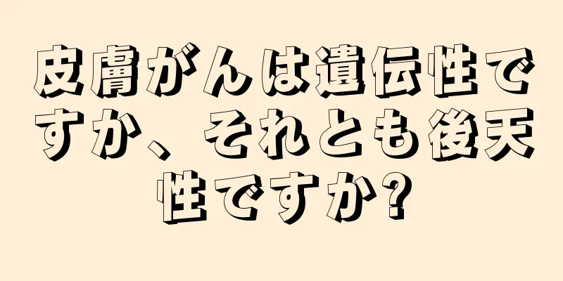 皮膚がんは遺伝性ですか、それとも後天性ですか?