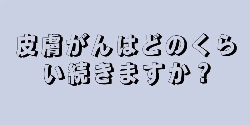 皮膚がんはどのくらい続きますか？