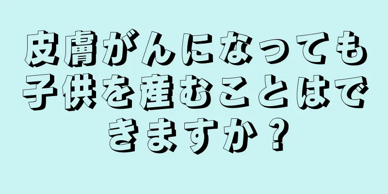 皮膚がんになっても子供を産むことはできますか？