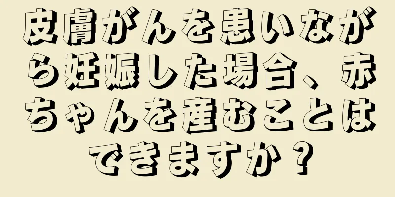 皮膚がんを患いながら妊娠した場合、赤ちゃんを産むことはできますか？