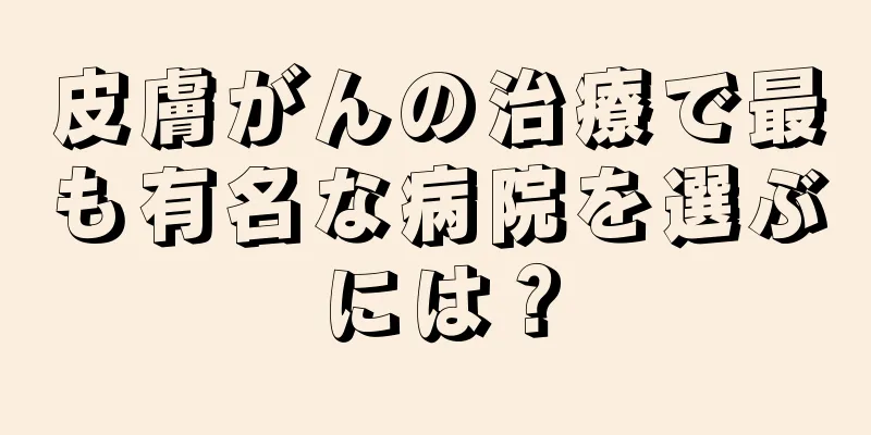 皮膚がんの治療で最も有名な病院を選ぶには？