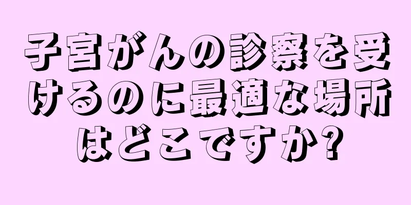 子宮がんの診察を受けるのに最適な場所はどこですか?