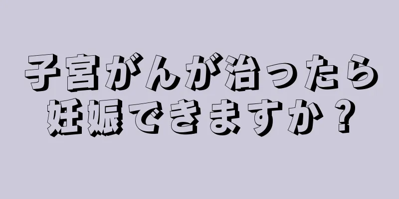 子宮がんが治ったら妊娠できますか？
