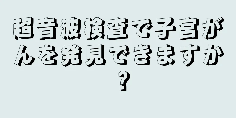 超音波検査で子宮がんを発見できますか？