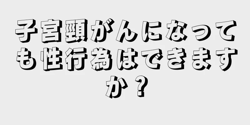 子宮頸がんになっても性行為はできますか？