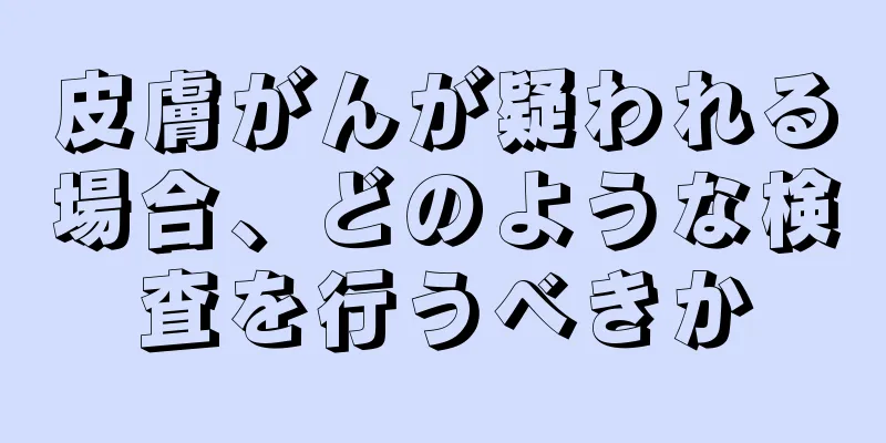 皮膚がんが疑われる場合、どのような検査を行うべきか